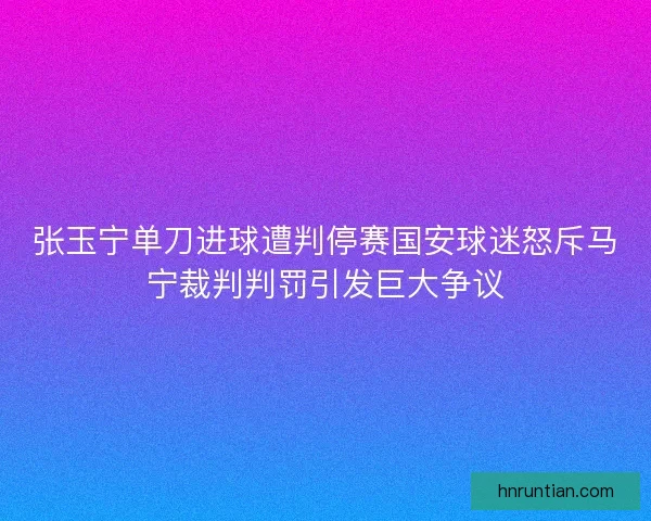 张玉宁单刀进球遭判停赛国安球迷怒斥马宁裁判判罚引发巨大争议