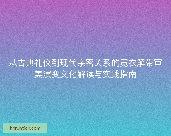 从古典礼仪到现代亲密关系的宽衣解带审美演变文化解读与实践指南