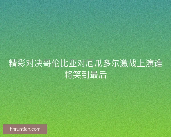 精彩对决哥伦比亚对厄瓜多尔激战上演谁将笑到最后