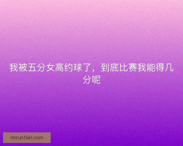 我被五分女高约球了，到底比赛我能得几分呢