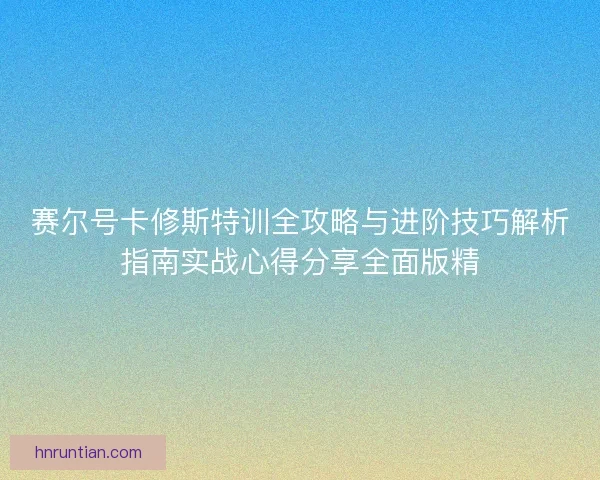 赛尔号卡修斯特训全攻略与进阶技巧解析指南实战心得分享全面版精