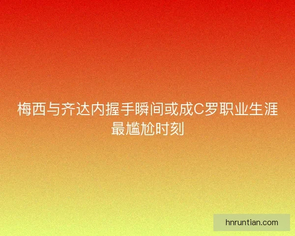 梅西与齐达内握手瞬间或成C罗职业生涯最尴尬时刻