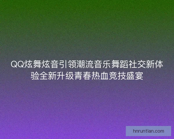 QQ炫舞炫音引领潮流音乐舞蹈社交新体验全新升级青春热血竞技盛宴