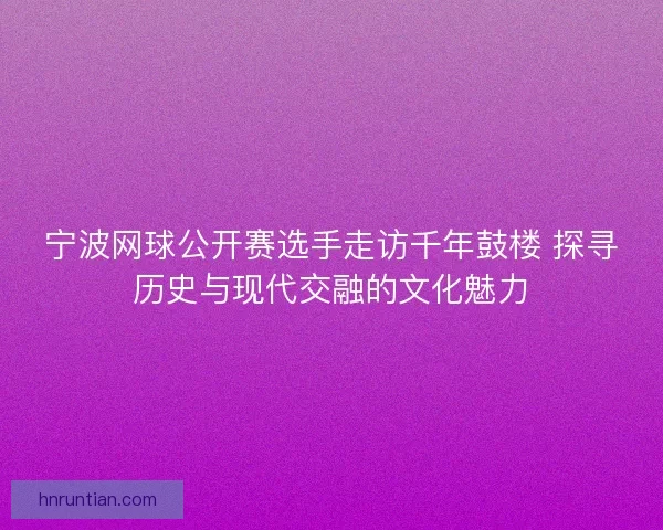 宁波网球公开赛选手走访千年鼓楼 探寻历史与现代交融的文化魅力