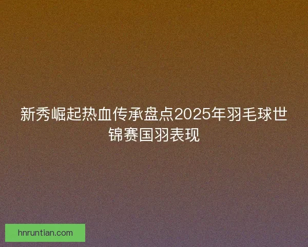 新秀崛起热血传承盘点2025年羽毛球世锦赛国羽表现