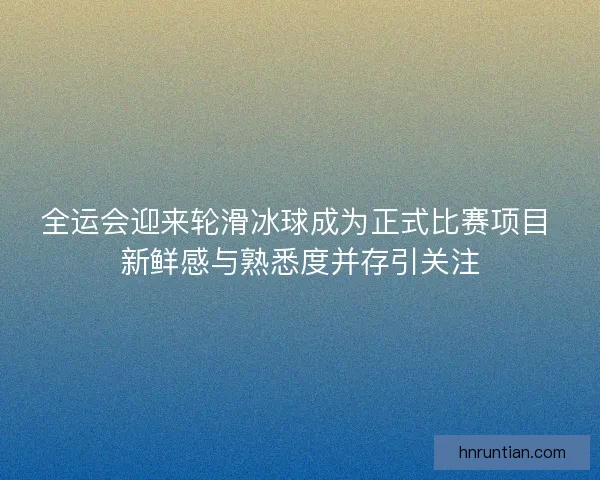 全运会迎来轮滑冰球成为正式比赛项目 新鲜感与熟悉度并存引关注