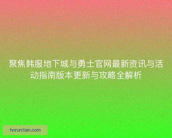 聚焦韩服地下城与勇士官网最新资讯与活动指南版本更新与攻略全解析
