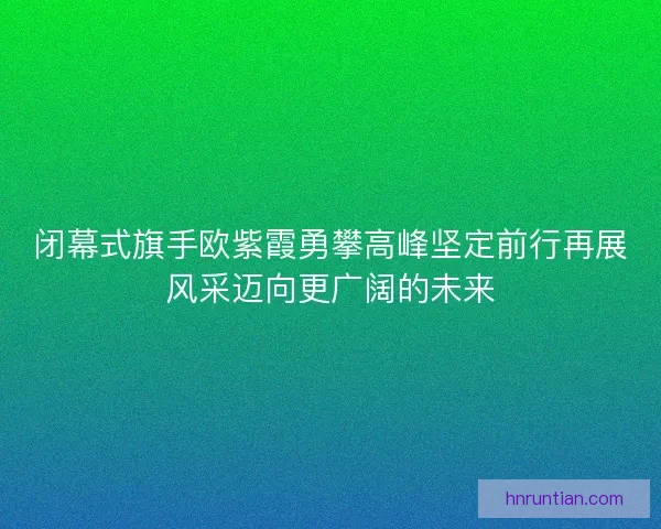 闭幕式旗手欧紫霞勇攀高峰坚定前行再展风采迈向更广阔的未来