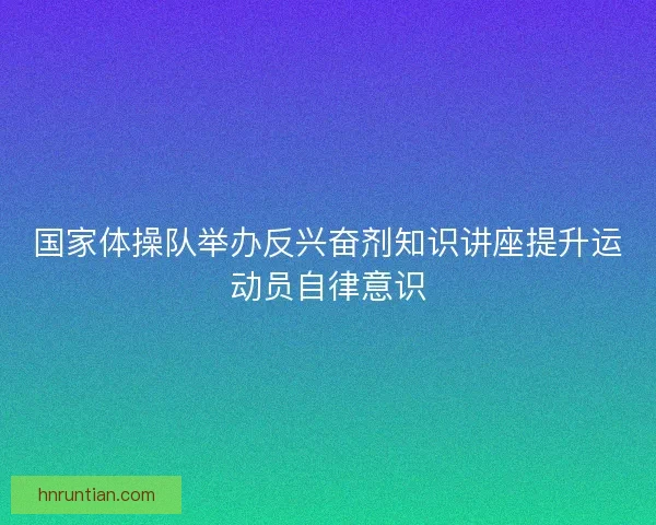 国家体操队举办反兴奋剂知识讲座提升运动员自律意识